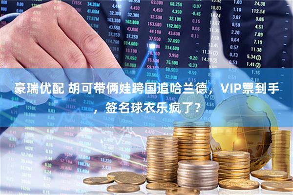 豪瑞优配 胡可带俩娃跨国追哈兰德，VIP票到手，签名球衣乐疯了？