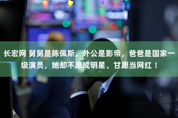 长宏网 舅舅是陈佩斯，外公是影帝，爸爸是国家一级演员，她却不愿成明星、甘愿当网红 ！