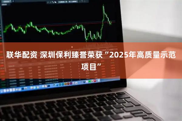 联华配资 深圳保利臻誉荣获“2025年高质量示范项目”