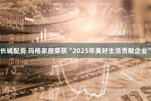 长城配资 玛格家居荣获“2025年美好生活贡献企业”