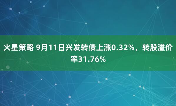 火星策略 9月11日兴发转债上涨0.32%，转股溢价率31.76%