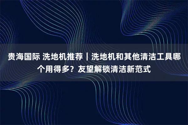 贵海国际 洗地机推荐｜洗地机和其他清洁工具哪个用得多？友望解锁清洁新范式