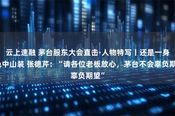 云上速融 茅台股东大会直击·人物特写丨还是一身深色中山装 张德芹：“请各位老板放心，茅台不会辜负期望”