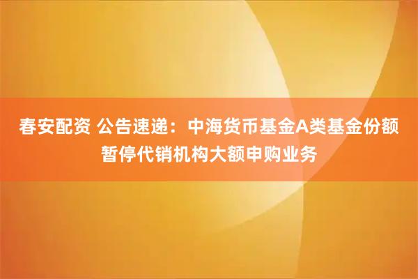 春安配资 公告速递：中海货币基金A类基金份额暂停代销机构大额申购业务