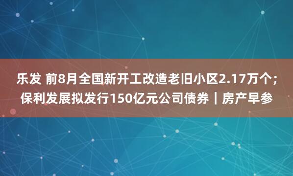 乐发 前8月全国新开工改造老旧小区2.17万个；保利发展拟发行150亿元公司债券｜房产早参