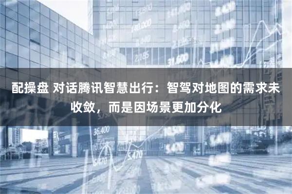 配操盘 对话腾讯智慧出行：智驾对地图的需求未收敛，而是因场景更加分化