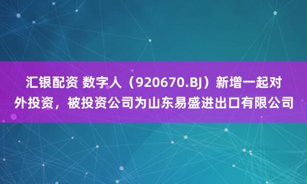 汇银配资 数字人（920670.BJ）新增一起对外投资，被投资公司为山东易盛进出口有限公司