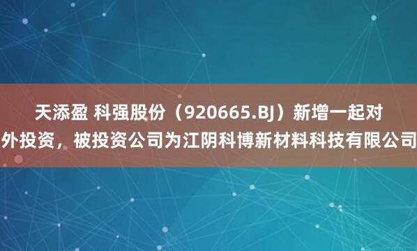 天添盈 科强股份（920665.BJ）新增一起对外投资，被投资公司为江阴科博新材料科技有限公司