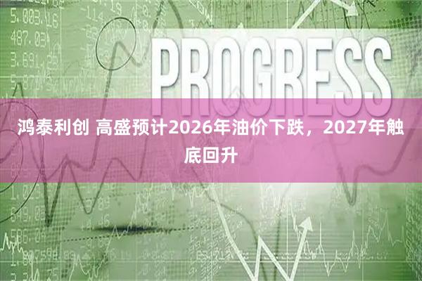 鸿泰利创 高盛预计2026年油价下跌，2027年触底回升