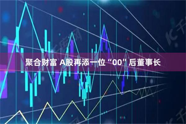 聚合财富 A股再添一位“00”后董事长