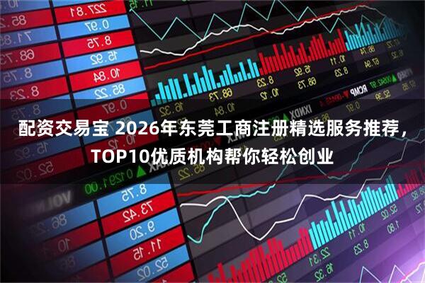 配资交易宝 2026年东莞工商注册精选服务推荐，TOP10优质机构帮你轻松创业